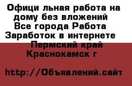 Официaльная работа на дому,без вложений - Все города Работа » Заработок в интернете   . Пермский край,Краснокамск г.